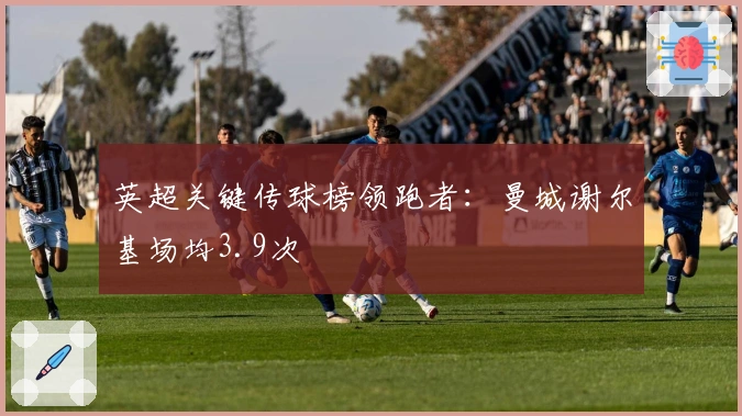 英超关键传球榜领跑者：曼城谢尔基场均3.9次