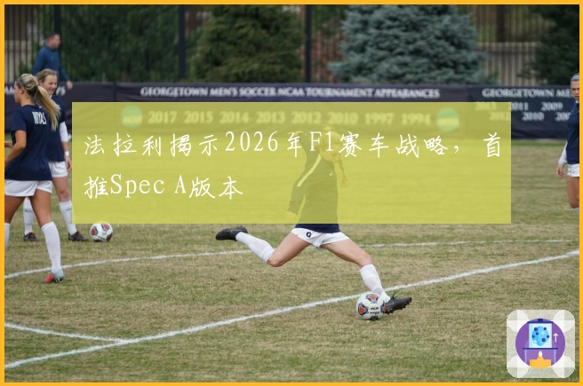 法拉利揭示2026年F1赛车战略，首推Spec A版本