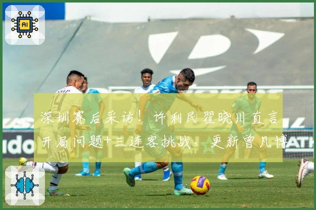 深圳赛后采访！许利民翟晓川直言开局问题+三连客挑战，更新曾凡博近况