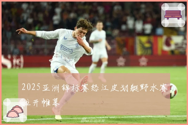 2025亚洲锦标赛怒江皮划艇野水赛拉开帷幕