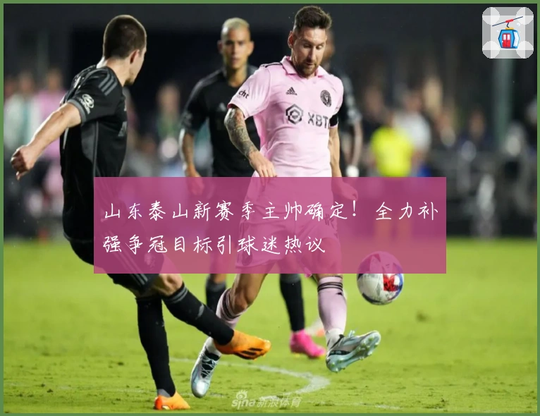 山东泰山新赛季主帅确定！全力补强争冠目标引球迷热议