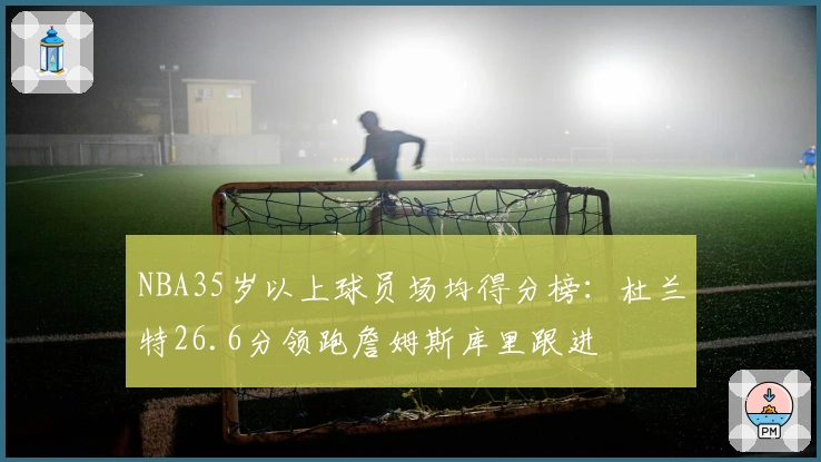 NBA35岁以上球员场均得分榜：杜兰特26.6分领跑詹姆斯库里跟进